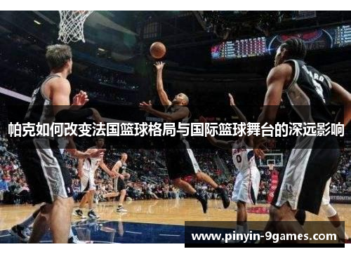 帕克如何改变法国篮球格局与国际篮球舞台的深远影响 帕克如何改变法国篮球格局与国际篮球舞台的深远影响
