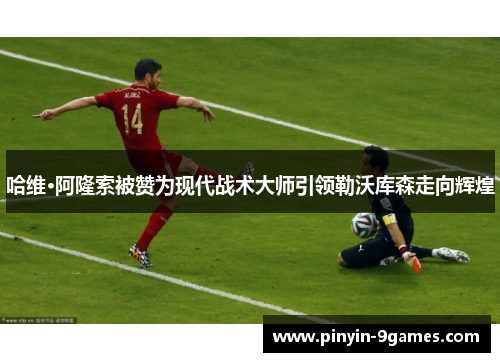 哈维·阿隆索被赞为现代战术大师引领勒沃库森走向辉煌