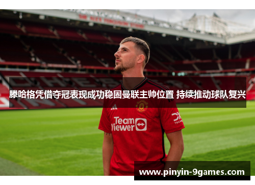 滕哈格凭借夺冠表现成功稳固曼联主帅位置 持续推动球队复兴