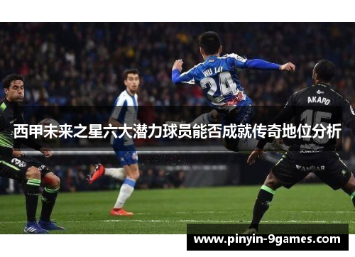 西甲未来之星六大潜力球员能否成就传奇地位分析